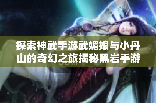 探索神武手游武媚娘与小丹山的奇幻之旅揭秘黑岩手游网精彩内容
