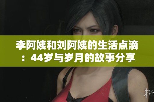 李阿姨和刘阿姨的生活点滴：44岁与岁月的故事分享