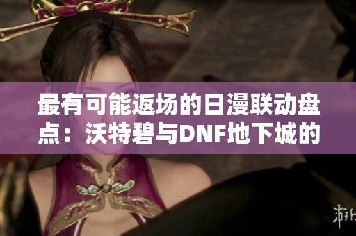 最有可能返场的日漫联动盘点：沃特碧与DNF地下城的精彩互动