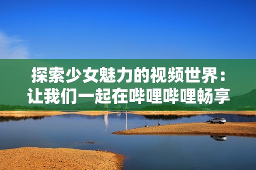 探索少女魅力的视频世界：让我们一起在哔哩哔哩畅享精彩内容