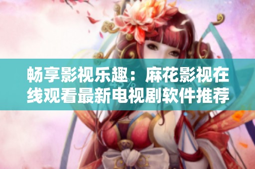 畅享影视乐趣：麻花影视在线观看最新电视剧软件推荐