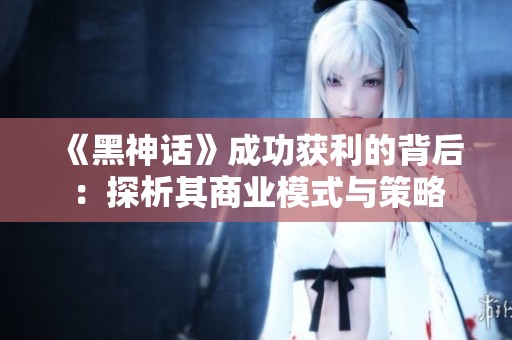 《黑神话》成功获利的背后：探析其商业模式与策略