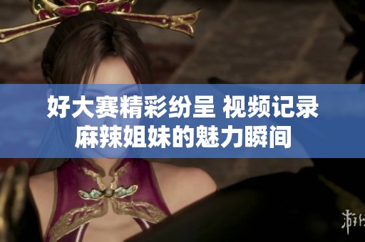 好大赛精彩纷呈 视频记录麻辣姐妹的魅力瞬间
