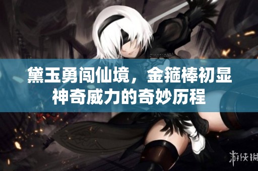 黛玉勇闯仙境，金箍棒初显神奇威力的奇妙历程