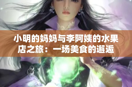 小明的妈妈与李阿姨的水果店之旅：一场美食的邂逅