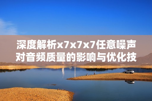 深度解析x7x7x7任意噪声对音频质量的影响与优化技巧