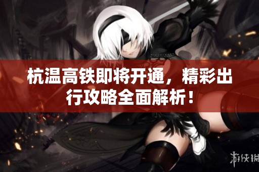 杭温高铁即将开通，精彩出行攻略全面解析！