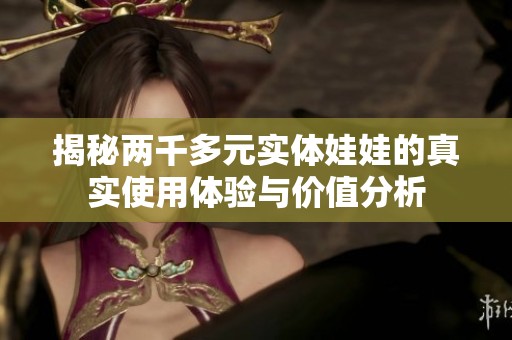 揭秘两千多元实体娃娃的真实使用体验与价值分析