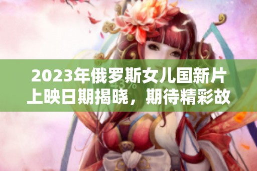 2023年俄罗斯女儿国新片上映日期揭晓，期待精彩故事！