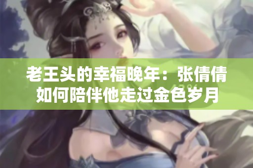老王头的幸福晚年：张倩倩如何陪伴他走过金色岁月