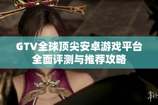 GTV全球顶尖安卓游戏平台全面评测与推荐攻略