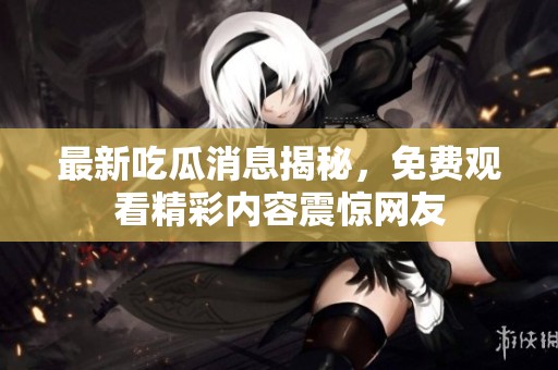 最新吃瓜消息揭秘，免费观看精彩内容震惊网友