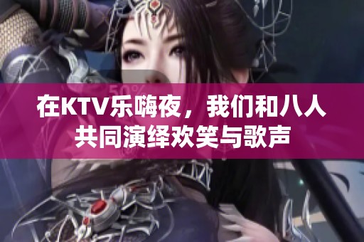 在KTV乐嗨夜，我们和八人共同演绎欢笑与歌声