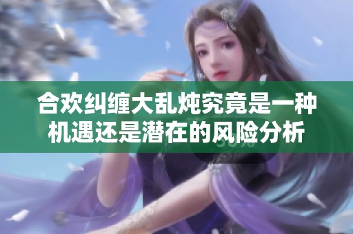 合欢纠缠大乱炖究竟是一种机遇还是潜在的风险分析