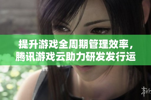 提升游戏全周期管理效率，腾讯游戏云助力研发发行运营一体化