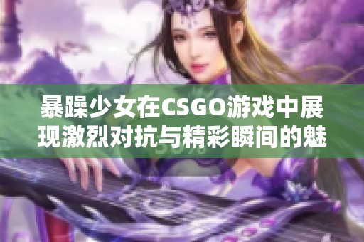 暴躁少女在CSGO游戏中展现激烈对抗与精彩瞬间的魅力