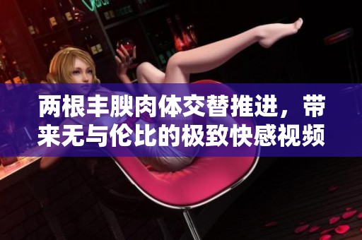 两根丰腴肉体交替推进，带来无与伦比的极致快感视频