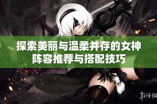 探索美丽与温柔并存的女神阵容推荐与搭配技巧