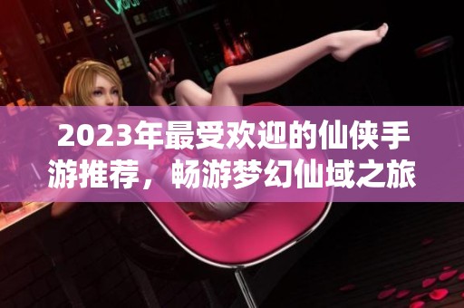 2023年最受欢迎的仙侠手游推荐，畅游梦幻仙域之旅