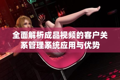 全面解析成品视频的客户关系管理系统应用与优势