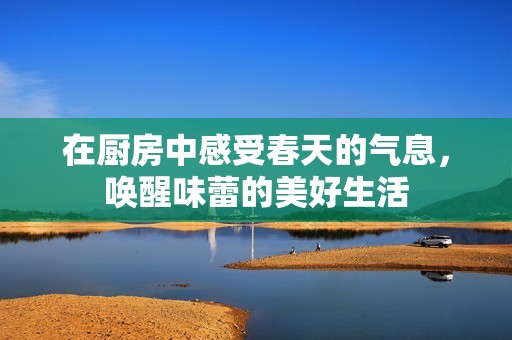 在厨房中感受春天的气息，唤醒味蕾的美好生活
