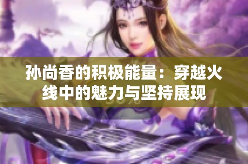 孙尚香的积极能量：穿越火线中的魅力与坚持展现