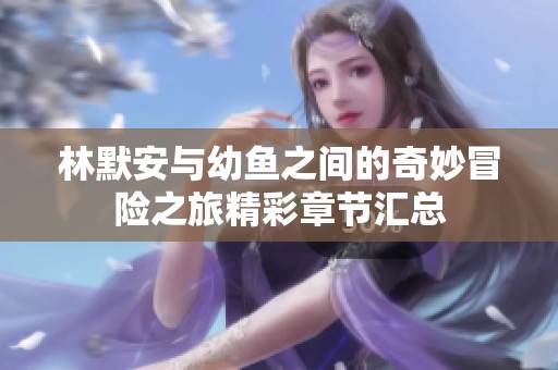 林默安与幼鱼之间的奇妙冒险之旅精彩章节汇总