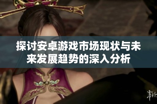 探讨安卓游戏市场现状与未来发展趋势的深入分析