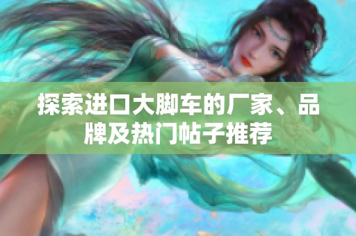 探索进口大脚车的厂家、品牌及热门帖子推荐