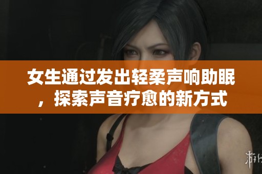 女生通过发出轻柔声响助眠，探索声音疗愈的新方式