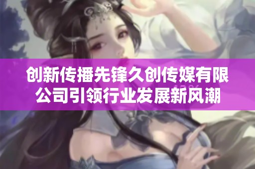 创新传播先锋久创传媒有限公司引领行业发展新风潮