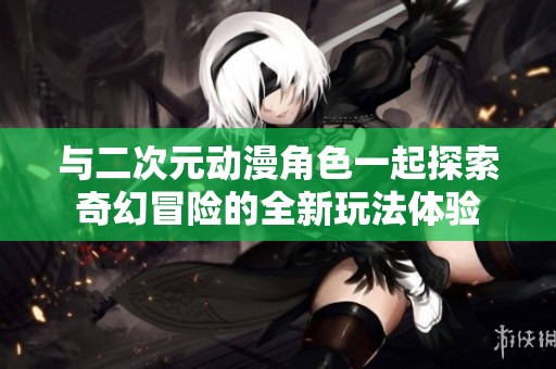 与二次元动漫角色一起探索奇幻冒险的全新玩法体验