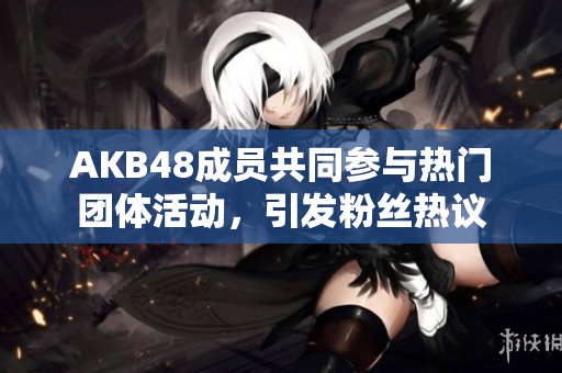 AKB48成员共同参与热门团体活动，引发粉丝热议