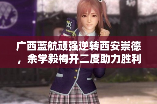 广西蓝航顽强逆转西安崇德，余学毅梅开二度助力胜利
