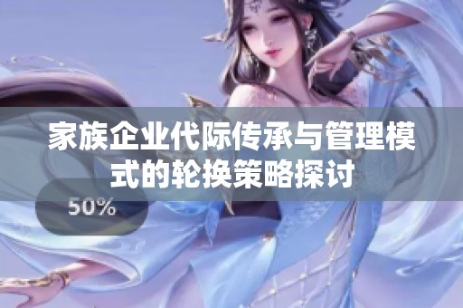 家族企业代际传承与管理模式的轮换策略探讨