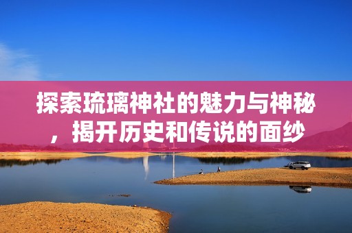 探索琉璃神社的魅力与神秘，揭开历史和传说的面纱