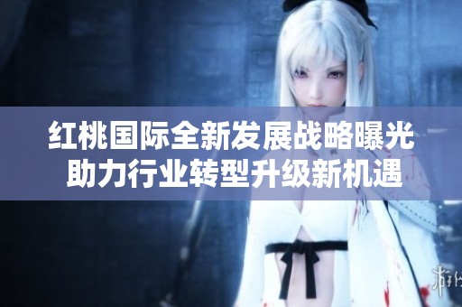 红桃国际全新发展战略曝光 助力行业转型升级新机遇
