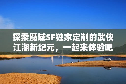 探索魔域SF独家定制的武侠江湖新纪元，一起来体验吧！