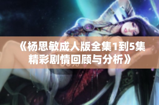 《杨思敏成人版全集1到5集精彩剧情回顾与分析》