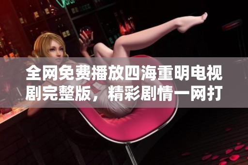 全网免费播放四海重明电视剧完整版，精彩剧情一网打尽