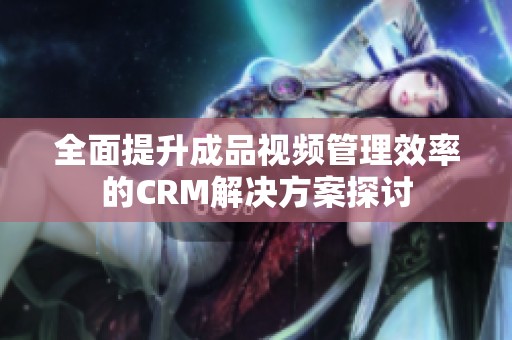 全面提升成品视频管理效率的CRM解决方案探讨