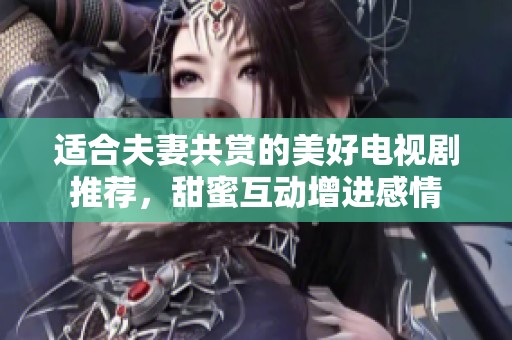 适合夫妻共赏的美好电视剧推荐，甜蜜互动增进感情