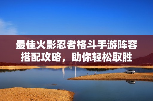 最佳火影忍者格斗手游阵容搭配攻略，助你轻松取胜