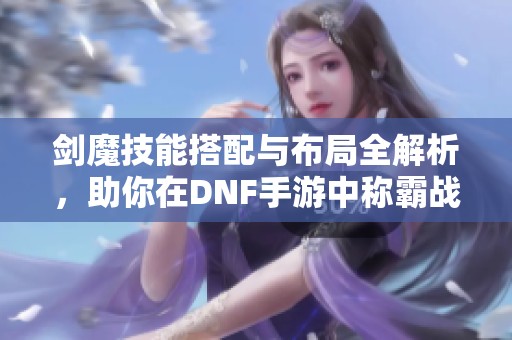 剑魔技能搭配与布局全解析，助你在DNF手游中称霸战场！