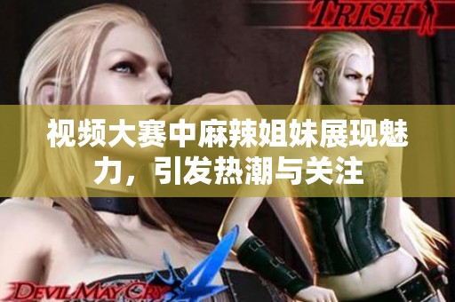 视频大赛中麻辣姐妹展现魅力，引发热潮与关注