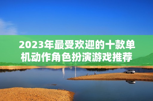 2023年最受欢迎的十款单机动作角色扮演游戏推荐