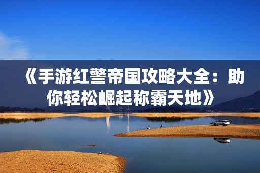 《手游红警帝国攻略大全：助你轻松崛起称霸天地》