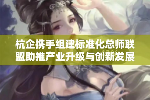 杭企携手组建标准化总师联盟助推产业升级与创新发展