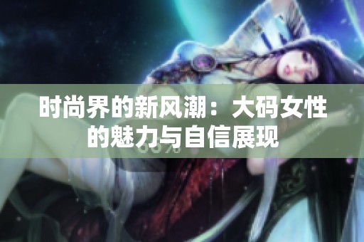 时尚界的新风潮：大码女性的魅力与自信展现