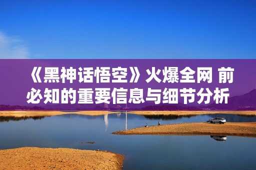 《黑神话悟空》火爆全网 前必知的重要信息与细节分析